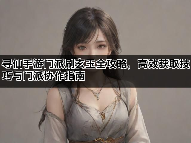 寻仙手游门派刷玄玉全攻略，高效获取技巧与门派协作指南