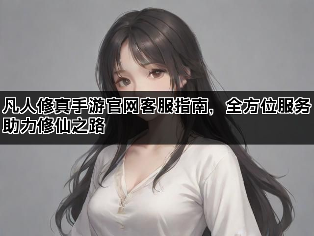 凡人修真手游官网客服指南，全方位服务助力修仙之路