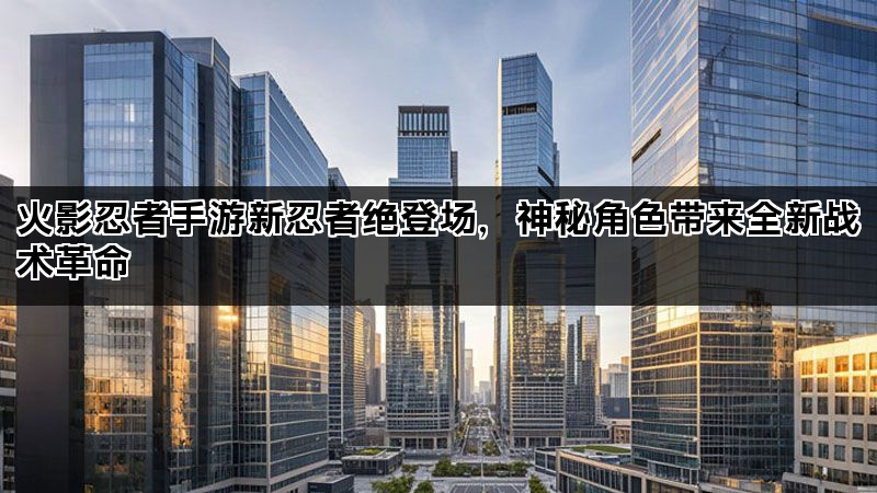 火影忍者手游新忍者绝登场，神秘角色带来全新战术革命