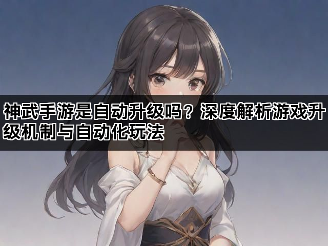神武手游是自动升级吗？深度解析游戏升级机制与自动化玩法