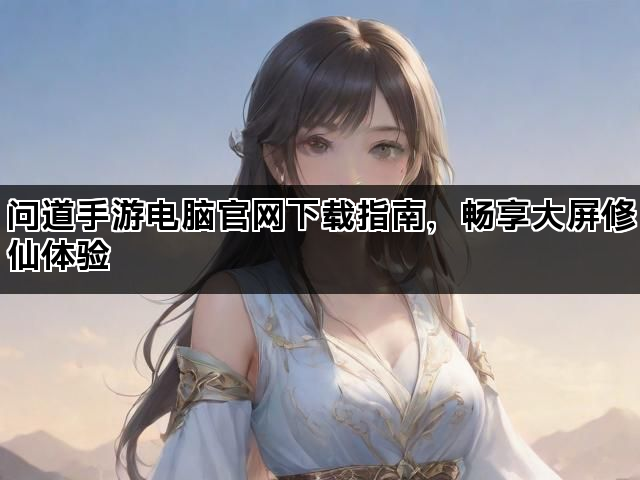 问道手游电脑官网下载指南，畅享大屏修仙体验